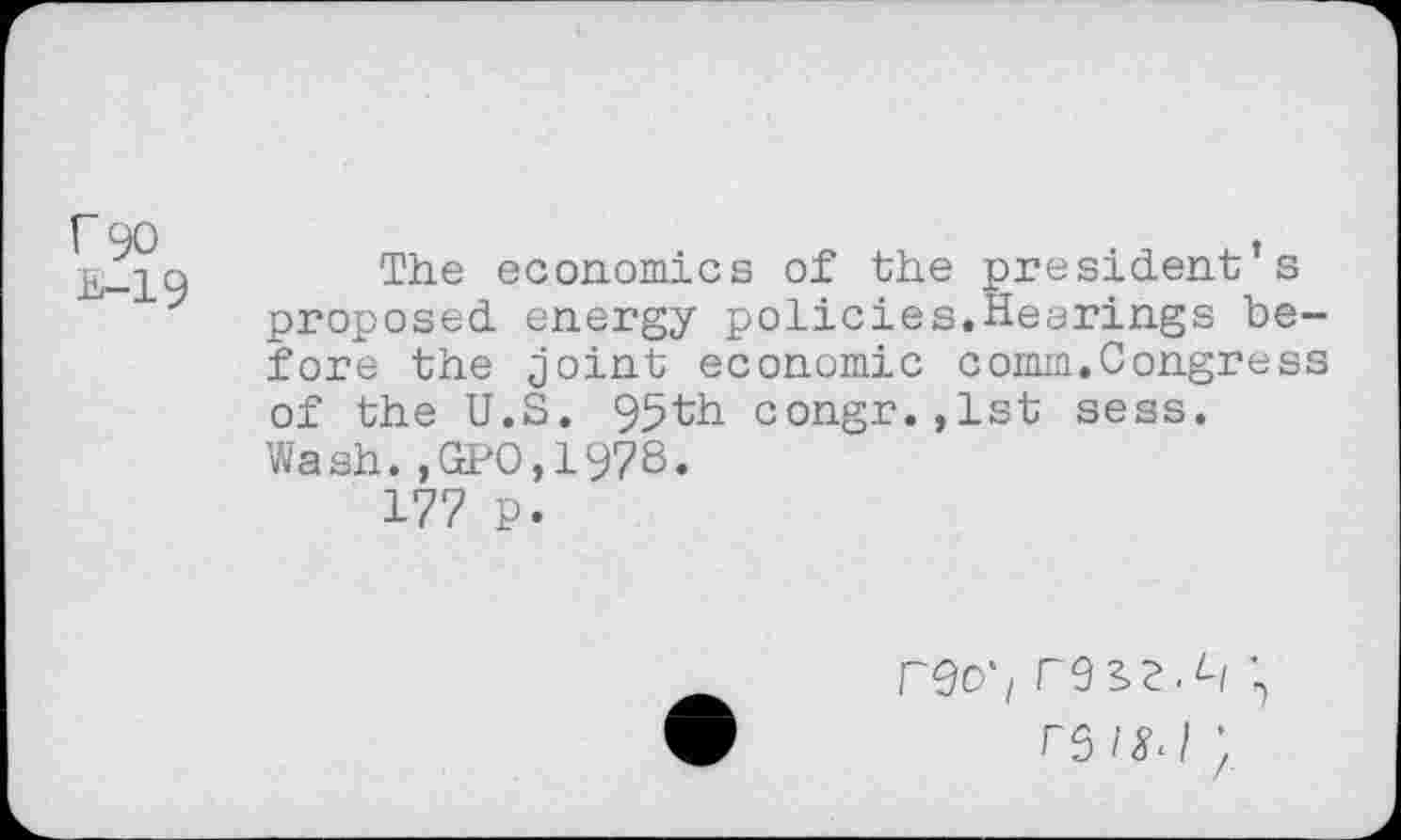 ﻿r 90
B-19
The economics of the president’s proposed energy policies.Hearings before the joint economic comm.Congress of the U.S. 95th congr.,lst sess. Wash.,GPO,1978.
177 p.
reo'i
rs/^J ;